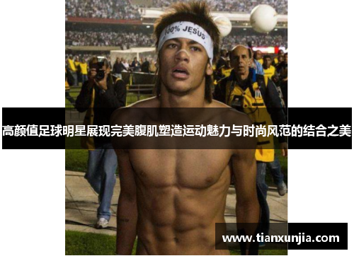 高颜值足球明星展现完美腹肌塑造运动魅力与时尚风范的结合之美