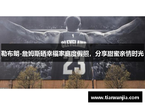 勒布朗-詹姆斯晒幸福家庭度假照，分享甜蜜亲情时光
